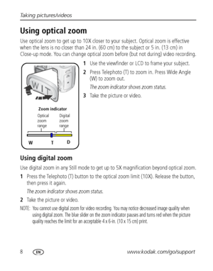 Page 148www.kodak.com/go/support Taking pictures/videos
Using optical zoom
Use optical zoom to get up to 10X closer to your subject. Optical zoom is effective 
when the lens is no closer than 24 in. (60 cm) to the subject or 5 in. (13 cm) in 
Close-up mode. You can change optical zoom before (but not during) video recording.
1Use the viewfinder or LCD to frame your subject.
2Press Telephoto (T) to zoom in. Press Wide Angle 
(W) to zoom out.
The zoom indicator shows zoom status.
3Take the picture or video.
Using...