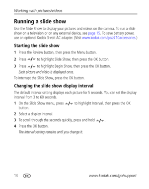 Page 2014www.kodak.com/go/support Working with pictures/videos
Running a slide show
Use the Slide Show to display your pictures and videos on the camera. To run a slide 
show on a television or on any external device, see 
page 15. To save battery power, 
use an optional Kodak 3-volt AC adapter. (Visit www.kodak.com/go/z710accessories.)
Starting the slide show
1Press the Review button, then press the Menu button.
2Press  to highlight Slide Show, then press the OK button.
3Press  to highlight Begin Show, then...