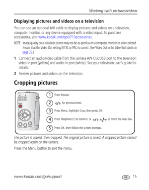 Page 21Working with pictures/videos
www.kodak.com/go/support
 15
Displaying pictures and videos on a television
You can use an optional A/V cable to display pictures and videos on a television, 
computer monitor, or any device equipped with a video input. To purchase 
accessories, visit 
www.kodak.com/go/z710accessories.
NOTE:  Image quality on a television screen may not be as good as on a computer monitor or when printed. 
Ensure that the Video Out setting (NTSC or PAL) is correct. (See Video Out in the table...