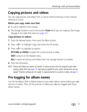 Page 23Working with pictures/videos
www.kodak.com/go/support
 17
Copying pictures and videos
You can copy pictures and videos from a card to internal memory or from internal 
memory to a card.
Before you copy, make sure that:
■A card is inserted in the camera.
■The storage location is set to the location from which you are copying. (See Image 
Storage in the table that starts on 
page 32.)
Copy pictures or videos:
1Press the Review button, then press the Menu button.
2Press  to highlight Copy, then press the OK...