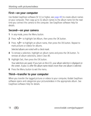 Page 2418www.kodak.com/go/support Working with pictures/videos
First—on your computer
Use Kodak EasyShare software (V 3.0 or higher, see page 40) to create album names 
on your computer. Then copy up to 32 album names to the album name list the next 
time you connect the camera to the computer. See EasyShare software Help for 
details.
Second—on your camera
1In any mode, press the Menu button.
2Press  to highlight Set Album, then press the OK button.
3Press  to highlight an album name, then press the OK button....