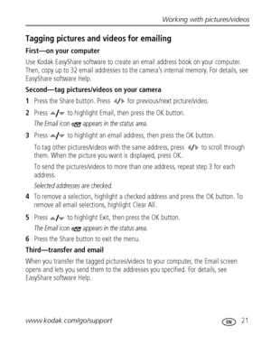 Page 27Working with pictures/videos
www.kodak.com/go/support
 21
Tagging pictures and videos for emailing
First—on your computer
Use Kodak EasyShare software to create an email address book on your computer. 
Then, copy up to 32 email addresses to the camera’s internal memory. For details, see 
EasyShare software Help.
Second—tag pictures/videos on your camera
1Press the Share button. Press  for previous/next picture/video. 
2Press  to highlight Email, then press the OK button.
The Email icon  appears in the...