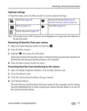 Page 29Working with pictures/videos
www.kodak.com/go/support
 23
Optional settings
In Favorites mode, press the Menu button to access optional settings.
NOTE:  Pictures taken at the 6.3 MP (3:2) picture size are displayed at a 3:2 aspect ratio with a black bar at 
the top of the screen.
Removing all favorites from your camera
1Move the Power/Favorites switch to Favorites .
2Press the Menu button.
3Highlight , then press the OK button.
All pictures stored in the Favorites section of internal memory are removed....