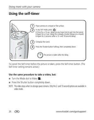 Page 3226www.kodak.com/go/support Doing more with your camera
Using the self-timer
To cancel the Self-timer before the picture is taken, press the Self-timer button. (The 
Self-timer setting remains active.)
Use the same procedure to take a video, but:
■Turn the Mode dial to Video .
■Press the Shutter button completely down.
NOTE:  The video stops when no storage space remains. Only the 2- and 10-second options are available in 
video mode.
1
2
3
4
Place camera on a tripod or flat surface.
Compose the scene....