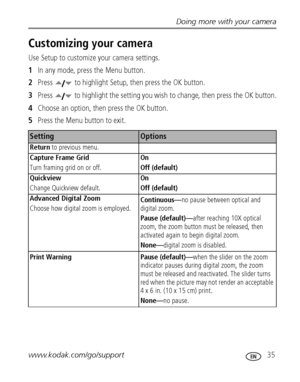 Page 41Doing more with your camera
www.kodak.com/go/support
 35
Customizing your camera
Use Setup to customize your camera settings.
1In any mode, press the Menu button.
2Press  to highlight Setup, then press the OK button.
3Press  to highlight the setting you wish to change, then press the OK button.
4Choose an option, then press the OK button.
5Press the Menu button to exit.
SettingOptions
Return to previous menu.
Capture Frame Grid 
Turn framing grid on or off.
On
Off (default)
Quickview 
Change Quickview...