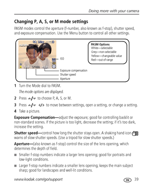 Page 45Doing more with your camera
www.kodak.com/go/support
 39
Changing P, A, S, or M mode settings
PASM modes control the aperture (f-number, also known as f-stop), shutter speed, 
and exposure compensation. Use the Menu button to control all other settings.
1Turn the Mode dial to PASM.
The mode options are displayed.
2Press  to choose P, A, S, or M.
3Press   to move between settings, open a setting, or change a setting.
4Take a picture.
Exposure Compensation—adjust the exposure; good for controlling backlit...