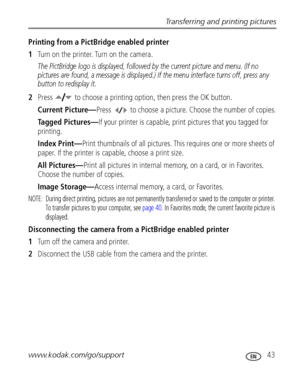 Page 49Transferring and printing pictures
www.kodak.com/go/support
 43
Printing from a PictBridge enabled printer
1Turn on the printer. Turn on the camera. 
The PictBridge logo is displayed, followed by the current picture and menu. (If no 
pictures are found, a message is displayed.) If the menu interface turns off, press any 
button to redisplay it.
2Press  to choose a printing option, then press the OK button.
Current Picture—Press  to choose a picture. Choose the number of copies.
Tagged Pictures—If your...