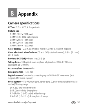 Page 57www.kodak.com/go/support 51
8Appendix
Camera specifications
CCD—1/2.5 in. CCD, 4:3 aspect ratio
Picture size—
7.1 MP: 3072 x 2304 pixels
6.3 MP (3:2): 3072 x 2048 pixels
5.0 MP: 2592 x 1944 pixels
3.1 MP: 2048 x 1536 pixels
1.9 MP: 1600 x 1200 pixels
Color display—2.0 in. (5 cm) color hybrid LCD; 480 x 240 (115 K) pixels
Color electronic viewfinder—LCD and EVF (not simultaneous); 0.2 in. (5.1 mm) 
201 K pixels
Preview (LCD/EVF)—Frame rate: 25.5 fps
Taking lens—10X optical zoom, aspheric all-glass lens,...