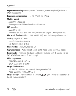 Page 5852www.kodak.com/go/support Appendix
Exposure metering—Multi-pattern, Center-spot, Center-weighted (available in 
PA S M  m o d e s  o n l y )
Exposure compensation—+/-2.0 EV with 1/3 EV step
Shutter speed—
Auto: 1/8–1/1600 sec. 
Shutter priority and Manual mode: 8 - 1/1000 sec.
ISO speed—
Auto: 64 to 160
Selectable: 64, 100, 200, 400, 800 (800 available only in 1.9 MP picture size.)
Electronic flash—Guide no. 10.6 (@ ISO 100); auto flash with pre-flash control.
Working range @ ISO Auto: 
2–16 ft (0.6–4.9...