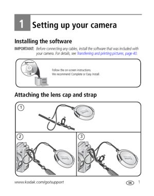 Page 7www.kodak.com/go/support 1
1Setting up your camera
Installing the software
IMPORTANT: Before connecting any cables, install the software that was included with 
your camera. For details, see 
Transferring and printing pictures, page 40.
Attaching the lens cap and strap
Follow the on-screen instructions.  
We recommend Complete or Easy Install. 
1
23
Downloaded From camera-usermanual.com Kodak Manuals 