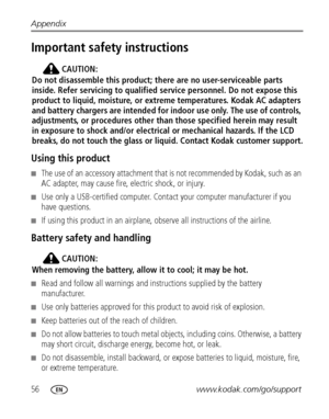 Page 6256www.kodak.com/go/support Appendix
Important safety instructions
CAUTION:
Do not disassemble this product; there are no user-serviceable parts 
inside. Refer servicing to qualified service personnel. Do not expose this 
product to liquid, moisture, or extreme temperatures. Kodak AC adapters 
and battery chargers are intended for indoor use only. The use of controls, 
adjustments, or procedures other than those specified herein may result 
in exposure to shock and/or electrical or mechanical hazards. If...