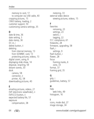 Page 7064www.kodak.com/go/support Index
memory to card, 17
to computer via USB cable, 40
cropping pictures, 15
CRV3 battery, loading, 2
customer support, 50
customizing camera settings, 35
D
date & time, 36
date setting, 3
date stamp, 36
DC-in, i
delete button, ii
deleting
from internal memory, 13
from SD/MMC card, 13
protecting pictures, videos, 13
digital zoom, using, 8
displaying slide show, 14
disposal, recycling, 59
distant scenes, 30
dock
camera, 58
connector, ii
printer, 42, 58
downloading pictures, 40...