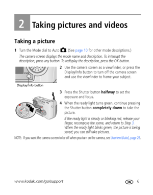 Page 13www.kodak.com/go/support 6
2Taking pictures and videos
Taking a picture
1Turn the Mode dial to Auto  . (See page 10 for other mode descriptions.)
The camera screen displays the mode name and description. To interrupt the 
description, press any button. To redisplay the description, press the OK button.
2Use the camera screen as a viewfinder, or press the 
Display/Info button to turn off the camera screen 
and use the viewfinder to frame your subject.
3Press the Shutter button halfway to set the 
exposure...