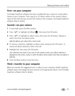 Page 37Taking pictures and videos
www.kodak.com/go/support
 30
First—on your computer
Use Kodak EasyShare software that was included with your camera to create album 
names on your computer. Then copy up to 32 album names to the camera’s album 
name list the next time you connect the camera to the computer. See Kodak EasyShare 
software Help for details.
Second—on your camera
1In any mode, press the Menu button.
2Press   to highlight Set Album  , then press the OK button.
3Press   to highlight an album name,...