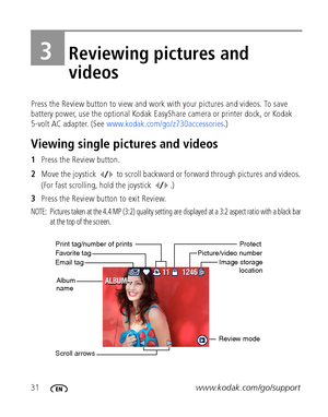 Page 3831www.kodak.com/go/support
3Reviewing pictures and 
videos
Press the Review button to view and work with your pictures and videos. To save 
battery power, use the optional Kodak EasyShare camera or printer dock, or Kodak 
5-volt AC adapter. (See www.kodak.com/go/z730accessories.)
Viewing single pictures and videos
1Press the Review button.
2Move the joystick   to scroll backward or forward through pictures and videos. 
(For fast scrolling, hold the joystick  .)
3Press the Review button to exit Review....