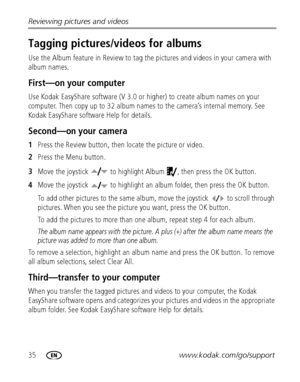 Page 4235www.kodak.com/go/support Reviewing pictures and videos
Tagging pictures/videos for albums
Use the Album feature in Review to tag the pictures and videos in your camera with 
album names.
First—on your computer
Use Kodak EasyShare software (V 3.0 or higher) to create album names on your 
computer. Then copy up to 32 album names to the camera’s internal memory. See 
Kodak EasyShare software Help for details.
Second—on your camera
1Press the Review button, then locate the picture or video.
2Press the Menu...