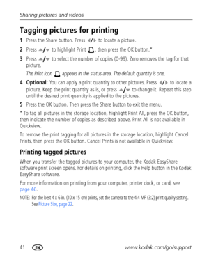 Page 4841www.kodak.com/go/support Sharing pictures and videos
Tagging pictures for printing
1Press the Share button. Press   to locate a picture. 
2Press   to highlight Print  , then press the OK button.* 
3Press   to select the number of copies (0-99). Zero removes the tag for that 
picture.
The Print icon   appears in the status area. The default quantity is one.
4 Optional: You can apply a print quantity to other pictures. Press   to locate a 
picture. Keep the print quantity as is, or press   to change it....