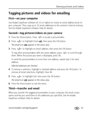 Page 49Sharing pictures and videos
www.kodak.com/go/support
 42
Tagging pictures and videos for emailing
First—on your computer
Use Kodak EasyShare software (V 3.0 or higher) to create an email address book on 
your computer. Then copy up to 32 email addresses to the camera’s internal memory. 
See the Kodak EasyShare software Help for details.
Second—tag pictures/videos on your camera
1Press the Share button. Press   to locate a picture/video. 
2Press   to highlight Email  , then press the OK button.
The email...