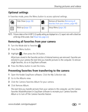 Page 51Sharing pictures and videos
www.kodak.com/go/support
 44
Optional settings
In Favorites mode, press the Menu button to access optional settings.
NOTE:  Pictures taken at the 4.4 MP (3:2) quality setting are displayed at a 3:2 aspect ratio with a black bar 
at the top of the screen. (See Picture Size, page 22.)
Removing all favorites from your camera
1Turn the Mode dial to Favorites  .
2Press the Menu button.
3Highlight  , then press the OK button.
All pictures stored in the Favorites section of internal...