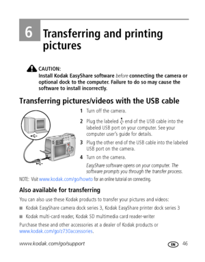 Page 53www.kodak.com/go/support 46
6Transferring and printing 
pictures
CAUTION:
Install Kodak EasyShare software before connecting the camera or 
optional dock to the computer. Failure to do so may cause the 
software to install incorrectly.
Transferring pictures/videos with the USB cable
1Turn off the camera.
2Plug the labeled   end of the USB cable into the 
labeled USB port on your computer. See your 
computer user’s guide for details.
3Plug the other end of the USB cable into the labeled 
USB port on the...