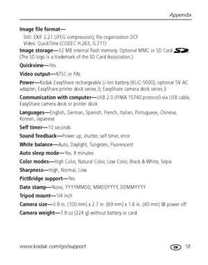 Page 65Appendix
www.kodak.com/go/support
 58
Image file format—
Still: EXIF 2.21 (JPEG compression); file organization DCF
Video: QuickTime (CODEC H.263, G.711)
Image storage—32 MB internal flash memory. Optional MMC or SD Card  . 
(The SD logo is a trademark of the SD Card Association.)
Quickview—Ye s
Video output—NTSC or PAL
Po w er—Kodak EasyShare rechargeable Li-Ion battery (KLIC-5000); optional 5V AC 
adapter; EasyShare printer dock series 3; EasyShare camera dock series 3
Communication with computer—USB...