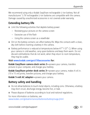 Page 67Appendix
www.kodak.com/go/support
 60
We recommend using only a Kodak EasyShare rechargeable Li-Ion battery. Not all 
manufacturers’ 3.7V rechargeable Li-Ion batteries are compatible with the camera. 
Damage caused by unauthorized accessories is not covered under warranty.
Extending battery life
■Limit the following activities that deplete battery power:
– Reviewing your pictures on the camera screen
– Excessive use of the flash
– Using the camera screen as a viewfinder
■Dirt on the battery contacts can...