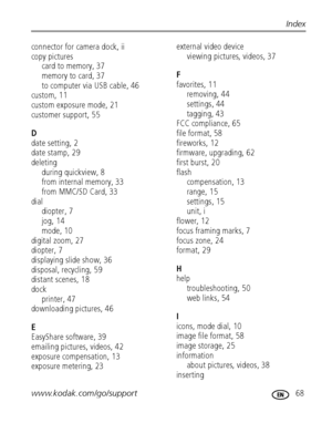 Page 75www.kodak.com/go/support 68
Index
connector for camera dock, ii
copy pictures
card to memory, 37
memory to card, 37
to computer via USB cable, 46
custom, 11
custom exposure mode, 21
customer support, 55
D
date setting, 2
date stamp, 29
deleting
during quickview, 8
from internal memory, 33
from MMC/SD Card, 33
dial
diopter, 7
jog, 14
mode, 10
digital zoom, 27
diopter, 7
displaying slide show, 36
disposal, recycling, 59
distant scenes, 18
dock
printer, 47
downloading pictures, 46
E
EasyShare software, 39...