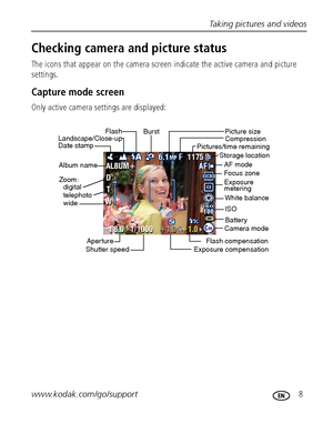 Page 15Taking pictures and videos
www.kodak.com/go/support
 8
Checking camera and picture status
The icons that appear on the camera screen indicate the active camera and picture 
settings.
Capture mode screen
Only active camera settings are displayed:
Exposure compensationCamera modeBattery
Date stampLandscape/Close-upFlash
Picture size
Pictures/time remaining
Storage location
ISO
White balance
Zoom: 
digital
telephoto
wide
Album name
Exposure metering Burst
Compression
Aper ture
Shutter speedFlash...