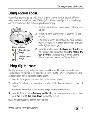 Page 17Taking pictures and videos
www.kodak.com/go/support
 10
Using optical zoom
Use optical zoom to get up to 3X closer to your subject. Optical zoom is effective 
when the lens is no closer than 23.6 in. (60 cm) from the subject. You can change 
optical zoom before (but not during) video recording.
1Use the viewfinder or camera screen to frame your 
subject.
2Pull or push the Zoom button to zoom in (T) and 
out (W).
If the camera screen is turned on, the zoom indicator 
shows when you are in optical zoom...