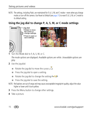 Page 2215www.kodak.com/go/support Taking pictures and videos
NOTE:  The settings, including Flash, are maintained for P, A, S, M, and C modes—even when you change 
modes or turn off the camera. Use Reset to Default (see page 31) to reset P, A, S, M, or C mode to 
its default setting.
Using the jog dial to change P, A, S, M, or C mode settings
1Turn the Mode dial to P, A, S, M, or C.
The mode options are displayed. Available options are white. Unavailable options are 
grey.
2Use the jog dial:
■Rotate the jog...