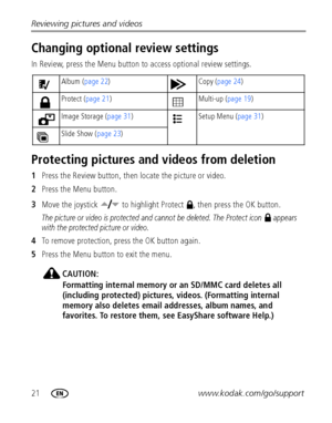 Page 2821www.kodak.com/go/support Reviewing pictures and videos
Changing optional review settings
In Review, press the Menu button to access optional review settings.
Protecting pictures and videos from deletion
1Press the Review button, then locate the picture or video.
2Press the Menu button.
3Move the joystick   to highlight Protect  , then press the OK button.
The picture or video is protected and cannot be deleted. The Protect icon   appears 
with the protected picture or video.
4To remove protection,...