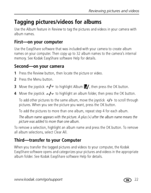 Page 29Reviewing pictures and videos
www.kodak.com/go/support
 22
Tagging pictures/videos for albums
Use the Album feature in Review to tag the pictures and videos in your camera with 
album names.
First—on your computer
Use the EasyShare software that was included with your camera to create album 
names on your computer. Then copy up to 32 album names to the camera’s internal 
memory. See Kodak EasyShare software Help for details.
Second—on your camera
1Press the Review button, then locate the picture or...