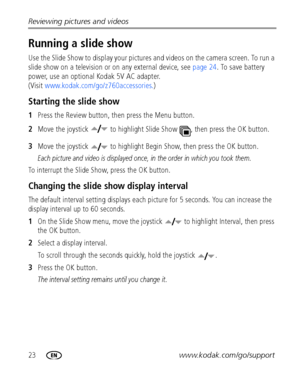 Page 3023www.kodak.com/go/support Reviewing pictures and videos
Running a slide show
Use the Slide Show to display your pictures and videos on the camera screen. To run a 
slide show on a television or on any external device, see page 24. To save battery 
power, use an optional Kodak 5V AC adapter. 
(Visit www.kodak.com/go/z760accessories.)
Starting the slide show
1Press the Review button, then press the Menu button.
2Move the joystick   to highlight Slide Show  , then press the OK button.
3Move the joystick...