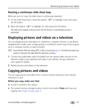 Page 31Reviewing pictures and videos
www.kodak.com/go/support
 24
Running a continuous slide show loop
When you turn on Loop, the slide show is continuously repeated.
1On the Slide Show menu, move the joystick   to highlight Loop, then press 
the OK button.
2Move the joystick   to highlight On, then press the OK button.
The slide show repeats until you press the OK button or until battery power is 
exhausted.
Displaying pictures and videos on a television
You can display pictures and videos on a television,...