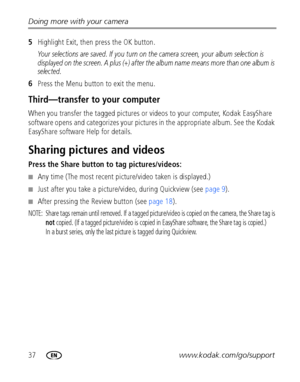 Page 4437www.kodak.com/go/support Doing more with your camera
5Highlight Exit, then press the OK button.
Your selections are saved. If you turn on the camera screen, your album selection is 
displayed on the screen. A plus (+) after the album name means more than one album is 
selected.
6Press the Menu button to exit the menu.
Third—transfer to your computer
When you transfer the tagged pictures or videos to your computer, Kodak EasyShare 
software opens and categorizes your pictures in the appropriate album....