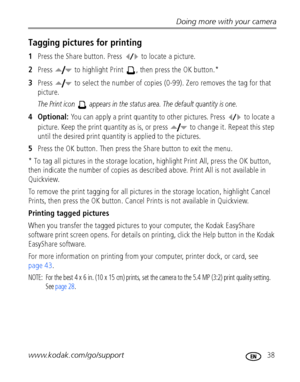 Page 45Doing more with your camera
www.kodak.com/go/support
 38
Tagging pictures for printing
1Press the Share button. Press   to locate a picture. 
2Press   to highlight Print  , then press the OK button.* 
3Press   to select the number of copies (0-99). Zero removes the tag for that 
picture.
The Print icon   appears in the status area. The default quantity is one.
4 Optional: You can apply a print quantity to other pictures. Press   to locate a 
picture. Keep the print quantity as is, or press   to change...