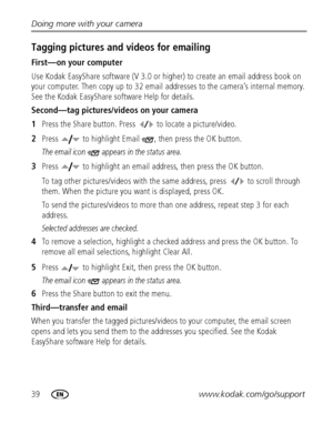 Page 4639www.kodak.com/go/support Doing more with your camera
Tagging pictures and videos for emailing
First—on your computer
Use Kodak EasyShare software (V 3.0 or higher) to create an email address book on 
your computer. Then copy up to 32 email addresses to the camera’s internal memory. 
See the Kodak EasyShare software Help for details.
Second—tag pictures/videos on your camera
1Press the Share button. Press   to locate a picture/video. 
2Press   to highlight Email  , then press the OK button.
The email...