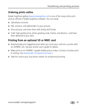 Page 53Transferring and printing pictures
www.kodak.com/go/support
 46
Ordering prints online
Kodak EasyShare gallery (www.kodakgallery.com) is one of the many online print 
services offered in Kodak EasyShare software. You can easily:
■Upload your pictures.
■Edit, enhance, and add borders to your pictures.
■Store pictures, and share them with family and friends.
■Order high-quality prints, photo greeting cards, frames, and albums—and have 
them delivered to your door.
Printing from an optional SD or MMC card...