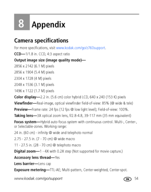 Page 61www.kodak.com/go/support 54
8Appendix
Camera specifications
For more specifications, visit www.kodak.com/go/z760support.
CCD—1/1.8 in. CCD, 4:3 aspect ratio
Output image size (image quality mode)—
2856 x 2142 (6.1 M) pixels
2856 x 1904 (5.4 M) pixels
2304 x 1728 (4 M) pixels
2048 x 1536 (3.1 M) pixels
1496 x 1122 (1.7 M) pixels
Color display—2.2 in. (5.6 cm) color hybrid LCD, 640 x 240 (153 K) pixels
Viewfinder—Real-image, optical viewfinder field-of-view: 85% (@ wide & tele)
Preview—Frame rate: 24 fps...