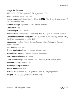 Page 63Appendix
www.kodak.com/go/support
 56
Image file format—
Still: EXIF 2.2 (JPEG compression), file organization DCF
Video: QuickTime (CODEC MPEG4)
Image storage—Optional MMC or SD Card   (The SD logo is a trademark of 
the SD Card Association.)
Internal storage capacity—32 MB internal memory
Quickview—Ye s
Video output—NTSC or PAL
Po w er—Kodak rechargeable Li-Ion battery (KLIC-5000); 5V AC adapter, optional
Communication with computer—USB 2.0 (PIMA 15740 protocol), via USB cable, 
EasyShare camera dock,...