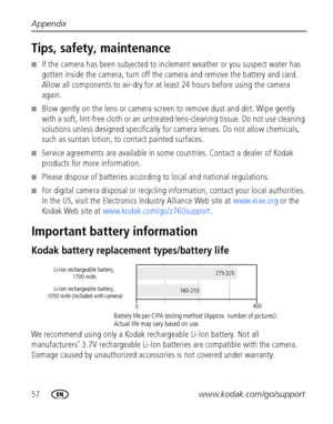 Page 6457www.kodak.com/go/support Appendix
Tips, safety, maintenance
■If the camera has been subjected to inclement weather or you suspect water has 
gotten inside the camera, turn off the camera and remove the battery and card. 
Allow all components to air-dry for at least 24 hours before using the camera 
again.
■Blow gently on the lens or camera screen to remove dust and dirt. Wipe gently 
with a soft, lint-free cloth or an untreated lens-cleaning tissue. Do not use cleaning 
solutions unless designed...