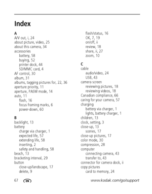 Page 7467www.kodak.com/go/support
Index1
A
A/V out, i, 24
about picture, video, 25
about this camera, 34
accessories
battery, 58
buying, 52
printer dock, 44
SD/MMC card, 4
AF control, 30
album, 31
albums, tagging pictures for, 22, 36
aperture priority, 11
aperture, PASM mode, 14
auto, 11
flash, 16
focus framing marks, 6
power-down, 60
B
backlight, 13
battery
charge via charger, 1
expected life, 57
extending life, 58
inserting, 2
safety and handling, 58
beach, 13
bracketing interval, 29
button...