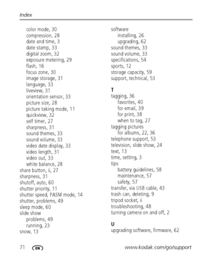 Page 7871www.kodak.com/go/support Index
color mode, 30
compression, 28
date and time, 3
date stamp, 33
digital zoom, 32
exposure metering, 29
flash, 16
focus zone, 30
image storage, 31
language, 33
liveview, 31
orientation sensor, 33
picture size, 28
picture taking mode, 11
quickview, 32
self timer, 27
sharpness, 31
sound themes, 33
sound volume, 33
video date display, 33
video length, 31
video out, 33
white balance, 28
share button, ii, 27
sharpness, 31
shutoff, auto, 60
shutter priority, 11
shutter speed,...