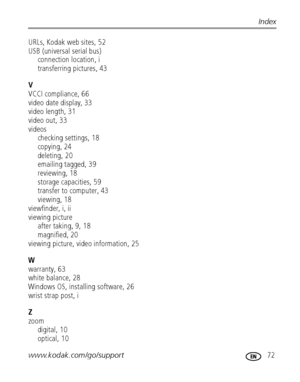 Page 79www.kodak.com/go/support 72
Index
URLs, Kodak web sites, 52
USB (universal serial bus)
connection location, i
transferring pictures, 43
V
VCCI compliance, 66
video date display, 33
video length, 31
video out, 33
videos
checking settings, 18
copying, 24
deleting, 20
emailing tagged, 39
reviewing, 18
storage capacities, 59
transfer to computer, 43
viewing, 18
viewfinder, i, ii
viewing picture
after taking, 9, 18
magnified, 20
viewing picture, video information, 25
W
warranty, 63
white balance, 28
Windows...