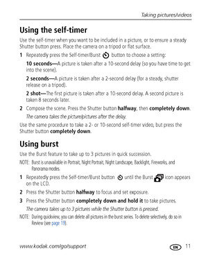 Page 17Taking pictures/videos
www.kodak.com/go/support
 11
Using the self-timer
Use the self-timer when you want to be included in a picture, or to ensure a steady 
Shutter button press. Place the camera on a tripod or flat surface.
1Repeatedly press the Self-timer/Burst   button to choose a setting:
10 seconds—A picture is taken after a 10-second delay (so you have time to get 
into the scene).
2 seconds—A picture is taken after a 2-second delay (for a steady, shutter 
release on a tripod).
2 shot—The first...