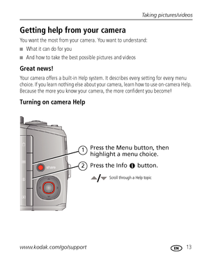 Page 19Taking pictures/videos
www.kodak.com/go/support
 13
Getting help from your camera
You want the most from your camera. You want to understand:
■What it can do for you
■And how to take the best possible pictures and videos
Great news!
Your camera offers a built-in Help system. It describes every setting for every menu 
choice. If you learn nothing else about your camera, learn how to use on-camera Help. 
Because the more you know your camera, the more confident you become! 
Turning on camera Help
Scroll...