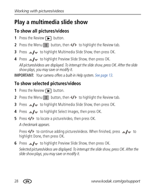 Page 3428www.kodak.com/go/support Working with pictures/videos
Play a multimedia slide show
To show all pictures/videos
1Press the Review   button. 
2Press the Menu   button, then to highlight the Review tab.
3Press   to highlight Multimedia Slide Show, then press OK. 
4Press   to highlight Preview Slide Show, then press OK. 
All pictures/videos are displayed. To interrupt the slide show, press OK. After the slide 
show plays, you may save or modify it.
IMPORTANT: Your camera offers a built-in Help system. See...