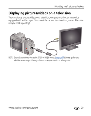 Page 35Working with pictures/videos
www.kodak.com/go/support
 29
Displaying pictures/videos on a television
You can display pictures/videos on a television, computer monitor, or any device 
equipped with a video input. To connect the camera to a television, use an A/V cable 
(may be sold separately).
NOTE:  Ensure that the Video Out setting (NTSC or PAL) is correct (see page 37). (Image quality on a 
television screen may not be as good as on a computer monitor or when printed.) 
Downloaded From...