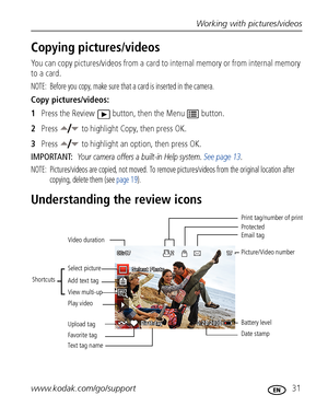 Page 37Working with pictures/videos
www.kodak.com/go/support
 31
Copying pictures/videos
You can copy pictures/videos from a card to internal memory or from internal memory 
to a card.
NOTE:  Before you copy, make sure that a card is inserted in the camera.
Copy pictures/videos:
1Press the Review  button, then the Menu  button.
2Press   to highlight Copy, then press OK.
3Press   to highlight an option, then press OK.
IMPORTANT: 
Your camera offers a built-in Help system. See page 13.
NOTE:  Pictures/videos are...