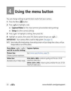 Page 3832www.kodak.com/go/support
4Using the menu button
You can change settings to get the best results from your camera.
1Press the Menu   button.
2Press  to highlight a tab:
■Capture/Video for the most common picture/video-taking settings
■Setup for other camera settings
3Press   to highlight a setting, then press OK.
4Highlight an option, then press OK. (Some options let you use  .)
IMPORTANT: 
Your camera offers a built-in Help system. See page 13.
NOTE:  Some modes offer limited settings. Some settings...